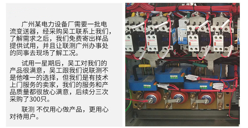 广州某电力设备厂需要一批电流变送器，经采购吴工联系我们，了解需求之后，我们免费寄出样品提供试用，并且让联测广州办事处的同事去现场了解工况。 试用一星期后，吴工对我们的产品很满意，吴工跟我们说联测不是他唯一的选择，但我们是有技术上门服务的卖家，我们的服务和产品质量都很放心满意，后续分三次采购了300只。 联测不仅用心做产品，更用心对待用户。